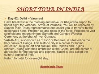 SHORT TOUR IN INDIA
 Day 02: Delhi – Varanasi
Have breakfast in the morning and move for Khajuraho airport to
board flight for Varanasi. Arrive at Varanasi. You will be received by
Superb India Tours representative and assist you to transfer to the
designated hotel. Freshen up and relax at the hotel. Proceed to visit
splendid and magnanimous Sarnath and Ganges Worship
Ceremony at the ghat of river Ganges.
VARANASI, also known as 'Kashi' or Benares, is situated on the
holy banks of Ganga. This historic city is a center for Indian
education, religion, art and culture. The Pandas and Pujaris
(priests), along with their umbrellas at the Ghats, are the center of
attractions for the tourists and pilgrims. Kashi is also called the
cultural capital of India.
Return to hotel for overnight stay.
 