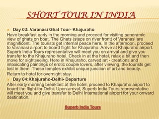 SHORT TOUR IN INDIA
 Day 03: Varanasi Ghat Tour- Khajuraho
Have breakfast early in the morning and proceed for visiting panoramic
view of ghats on boat. The Ghats (steps on river front) of Varanasi are
magnificent. The tourists get internal peace here. In the afternoon, proceed
to Varanasi airport to board flight for Khajuraho. Arrive at Khajuraho airport.
Superb India Tours representative will meet you on arrival and give you
transfer to the Khajuraho hotel. Check in at the hotel, relax a bit and then
move for sightseeing. Here in Khajuraho, carved art - creations and
intoxicating paintings of erotic couple lovers, after viewing, the tourists get
lost in them. These temples exhibit unique junction of art and beauty.
Return to hotel for overnight stay.
 Day 04:Khajuraho-Delhi- Departure
After early morning breakfast at the hotel, proceed to Khajuraho airport to
board the flight for Delhi. Upon arrival, Superb India Tours representative
will meet you and give transfer to Delhi International airport for your onward
destination.
 
