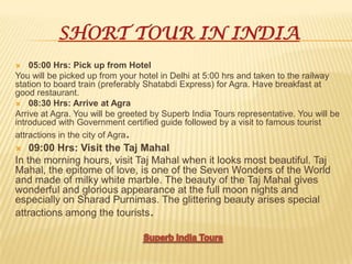 SHORT TOUR IN INDIA
 05:00 Hrs: Pick up from Hotel
You will be picked up from your hotel in Delhi at 5:00 hrs and taken to the railway
station to board train (preferably Shatabdi Express) for Agra. Have breakfast at
good restaurant.
 08:30 Hrs: Arrive at Agra
Arrive at Agra. You will be greeted by Superb India Tours representative. You will be
introduced with Government certified guide followed by a visit to famous tourist
attractions in the city of Agra.
 09:00 Hrs: Visit the Taj Mahal
In the morning hours, visit Taj Mahal when it looks most beautiful. Taj
Mahal, the epitome of love, is one of the Seven Wonders of the World
and made of milky white marble. The beauty of the Taj Mahal gives
wonderful and glorious appearance at the full moon nights and
especially on Sharad Purnimas. The glittering beauty arises special
attractions among the tourists.
 