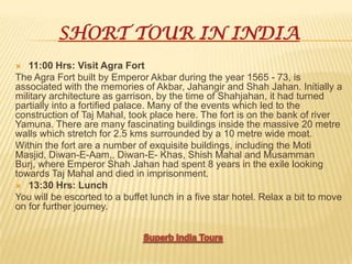 SHORT TOUR IN INDIA
 11:00 Hrs: Visit Agra Fort
The Agra Fort built by Emperor Akbar during the year 1565 - 73, is
associated with the memories of Akbar, Jahangir and Shah Jahan. Initially a
military architecture as garrison, by the time of Shahjahan, it had turned
partially into a fortified palace. Many of the events which led to the
construction of Taj Mahal, took place here. The fort is on the bank of river
Yamuna. There are many fascinating buildings inside the massive 20 metre
walls which stretch for 2.5 kms surrounded by a 10 metre wide moat.
Within the fort are a number of exquisite buildings, including the Moti
Masjid, Diwan-E-Aam,, Diwan-E- Khas, Shish Mahal and Musamman
Burj, where Emperor Shah Jahan had spent 8 years in the exile looking
towards Taj Mahal and died in imprisonment.
 13:30 Hrs: Lunch
You will be escorted to a buffet lunch in a five star hotel. Relax a bit to move
on for further journey.
 