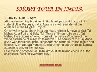 SHORT TOUR IN INDIA
 Day 02: Delhi – Agra
After early morning breakfast in the hotel, proceed to Agra in the
state of Uttar Pradesh, India. Agra is a vivid reminder of the
opulence of the Mughal Empire.
On arrival in Agra, check in at the hotel, refresh & move to visit Taj
Mahal, Agra Fort and Baby Taj (Tomb of It-mad-ud-daula). Taj
Mahal, the epitome of love, is one of the Seven Wonders of the
World and made of milky white marble. The beauty of the Taj Mahal
gives wonderful and glorious appearance at the full moon nights and
especially on Sharad Purnimas. The glittering beauty arises special
attractions among the tourists.
Late evening proceed for Delhi, arrive at Delhi and check in at the
designated hotel for overnight stay.
 