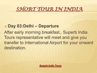 SHORT TOUR IN INDIA
 Day 03:Delhi – Departure
After early morning breakfast,. Superb India
Tours representative will meet and give you
transfer to International Airport for your onward
destination.
 