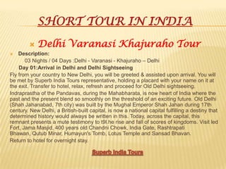 SHORT TOUR IN INDIA
 Delhi Varanasi Khajuraho Tour
 Description:
03 Nights / 04 Days :Delhi - Varanasi - Khajuraho – Delhi
Day 01:Arrival in Delhi and Delhi Sightseeing
Fly from your country to New Delhi, you will be greeted & assisted upon arrival. You will
be met by Superb India Tours representative, holding a placard with your name on it at
the exit. Transfer to hotel, relax, refresh and proceed for Old Delhi sightseeing.
Indraprastha of the Pandavas, during the Mahabharata, is now heart of India where the
past and the present blend so smoothly on the threshold of an exciting future. Old Delhi
(Shah Jahanabad, 7th city) was built by the Mughal Emperor Shah Jahan during 17th
century. New Delhi, a British-built capital, is now a national capital fulfilling a destiny that
determined history would always be written in this. Today, across the capital, this
remnant presents a mute testimony to t9l.he rise and fall of scores of kingdoms. Visit led
Fort, Jama Masjid, 400 years old Chandni Chowk, India Gate, Rashtrapati
Bhawan, Qutub Minar, Humayun's Tomb, Lotus Temple and Sansad Bhavan.
Return to hotel for overnight stay.
 