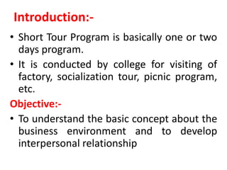 Introduction:-
• Short Tour Program is basically one or two
days program.
• It is conducted by college for visiting of
factory, socialization tour, picnic program,
etc.
Objective:-
• To understand the basic concept about the
business environment and to develop
interpersonal relationship
 