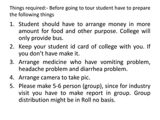 Things required:- Before going to tour student have to prepare
the following things
1. Student should have to arrange money in more
amount for food and other purpose. College will
only provide bus.
2. Keep your student id card of college with you. If
you don’t have make it.
3. Arrange medicine who have vomiting problem,
headache problem and diarrhea problem.
4. Arrange camera to take pic.
5. Please make 5-6 person (group), since for industry
visit you have to make report in group. Group
distribution might be in Roll no basis.
 
