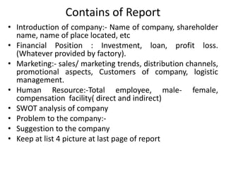 Contains of Report
• Introduction of company:- Name of company, shareholder
name, name of place located, etc
• Financial Position : Investment, loan, profit loss.
(Whatever provided by factory).
• Marketing:- sales/ marketing trends, distribution channels,
promotional aspects, Customers of company, logistic
management.
• Human Resource:-Total employee, male- female,
compensation facility( direct and indirect)
• SWOT analysis of company
• Problem to the company:-
• Suggestion to the company
• Keep at list 4 picture at last page of report
 