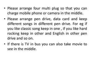 • Please arrange four multi plug so that you can
charge mobile phone or camera in the middle.
• Please arrange pen drive, data card and keep
different songs in different pen drive. For eg if
you like classic song keep in one , if you like hard
rocking keep in other and English in other pen
drive and so on.
• If there is TV in bus you can also take movie to
see in the middle.
 