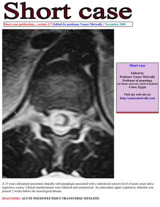 Short case publication... version 2.7| Edited by professor Yasser Metwally | November 2008




                                                                                                        Short case

                                                                                                       Edited by
                                                                                               Professor Yasser Metwally
                                                                                                 Professor of neurology
                                                                                             Ain Shams university school of medicine
                                                                                                        Cairo, Egypt

                                                                                                  Visit my web site at:
                                                                                               http://yassermetwally.com




A 33 years old patient presented clinically with paraplegia associated with a mid-dorsal sensory level of acute onset and a
regressive course. Clinical manifestations were bilateral and symmetrical. An antecedent upper respiratory infection was
present 2 weeks before the neurological disease.

DIAGNOSIS: ACUTE POSTINFECTIOUS TRANSVERSE MYELITIS
 