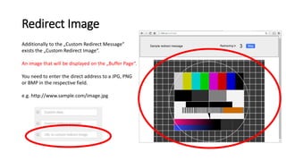 Redirect Image
Additionally to the „Custom Redirect Message“
exists the „Custom Redirect Image“.
An image that will be displayed on the „Buffer Page“.
You need to enter the direct address to a JPG, PNG
or BMP in the respective field.
e.g. http://www.sample.com/image.jpg
 