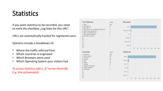 Statistics
If you want statistics to be recorded, you need
to mark the checkbox „Log Stats for this URL“.
URL‘s are automatically tracked for registered users.
Statistics include a breakdown of:
• Where the traffic referred from
• Which countries it originated
• Which Browsers were used
• Which Operating System your visitors had
To access statistics add a „$“ to the ShortURL.
E.g. ilnk.us/example$
 