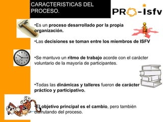 CARACTERISTICAS DEL
                     PROCESO.

                      •Es un proceso desarrollado por la propia
                      organización.

                      •Las decisiones se toman entre los miembros de ISFV


                      •Se mantuvo un ritmo de trabajo acorde con el carácter
                      voluntario de la mayoría de participantes.
PCR NICARAGUA 2008




                      •Todas las dinámicas y talleres fueron de carácter
                      práctico y participativo.


                      •El objetivo principal es el cambio, pero también
                      disfrutando del proceso.
 