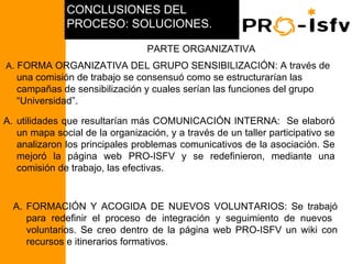 CONCLUSIONES DEL
                                PROCESO: SOLUCIONES.

                                                  PARTE ORGANIZATIVA
     A. FORMA ORGANIZATIVA DEL GRUPO SENSIBILIZACIÓN: A través de
                     una comisión de trabajo se consensuó como se estructurarían las
                     campañas de sensibilización y cuales serían las funciones del grupo
                     “Universidad”.

 A. utilidades que resultarían más COMUNICACIÓN INTERNA: Se elaboró
    un mapa social de la organización, y a través de un taller participativo se
    analizaron los principales problemas comunicativos de la asociación. Se
    mejoró la página web PRO-ISFV y se redefinieron, mediante una
    comisión de trabajo, las efectivas.
PCR NICARAGUA 2008




                     A. FORMACIÓN Y ACOGIDA DE NUEVOS VOLUNTARIOS: Se trabajó
                        para redefinir el proceso de integración y seguimiento de nuevos
                        voluntarios. Se creo dentro de la página web PRO-ISFV un wiki con
                        recursos e itinerarios formativos.
 