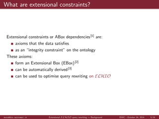 es 
as an integrity constraint on the ontology 
These axioms: 
form an Extensional Box (EBox)[2] 
mora@dis.uniroma1.it Extensional ELHIO query rewriting | Background ISWC - October 24, 2014 5/16 
 