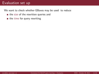 TBox clauses - SCC removal 
AUX$0(?0) :- Student(?1), hasStudent(?0,?1) 
Course(?0) :- ImpartedCourse(?0) 
Course(?0) :- PotentialCourse(?0) 
Course(?0) :- Professor(?1), hasProfessor(?0,?1) 
GradStudent(?0) :- MasterStudent(?0) 
GradStudent(?0) :- PhDStudent(?0) 
Person(?0) :- Professor(?0) 
Person(?0) :- Student(?0) 
Professor(f1(?0)) :- AUX$0(?0) 
Student(?0) :- Bachelor(?0) 
Student(?0) :- GradStudent(?0) 
Student(f0(?0)) :- ImpartedCourse(?0) 
hasProfessor(?0,f1(?0)) :- AUX$0(?0) 
hasStudent(?0,f0(?0)) :- ImpartedCourse(?0) 
mora@dis.uniroma1.it Extensional ELHIO query rewriting | Example ISWC - October 24, 2014 8/16 
 