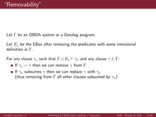 Results 
Query independent 
query 
Datalog Datalog UCQ UCQ 
information time(ms) size time(ms) size 
EBox I II III IV I II III IV I II III IV I II III IV I II III IV 
PT 109 2047 24266 2859 1 0 0 157 235 15 13 14 9 0 0 516 672 15 13 14 9 
PS 222 195 171 111 2 16 16 157 234 10 10 10 10 16 16 500 656 10 10 10 10 
size 0.0 0.2 0.8 0.8 3 0 0 125 235 35 30 28 15 31 15 485 813 72 57 54 15 
cover 0.0 0.8 0.2 0.8 4 0 16 219 188 41 38 22 16 63 94 735 719 185 170 3 42 
rev 0.0 0.0 0.0 0.0 5 16 16 172 250 8 5 7 1 32 31 609 719 30 9 15 1 
PT: preprocess time (ms) 6 0 15 234 188 18 14 14 11 0 15 578 641 18 14 14 11 
PS: preprocessed size 7 0 0 125 172 27 23 23 20 94 125 1359 1359 180 140 140 110 
Table: Results obtained for ontology V (original size 222 clauses) with EBoxes I, II, III 
and IV. Full results at http://j.mp/eboxevaluation 
mora@dis.uniroma1.it Extensional ELHIO query rewriting | Evaluation ISWC - October 24, 2014 12/16 
 