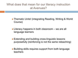 What does that mean for our literacy instruction
at Avenues?
 Thematic Units! (integrating Reading, Writing & World
Course)
 Literacy happens in both classroom – we are all
language learners
 Extending and building cross-linguistic lessons
purposefully (reinforcing is not the same reteaching)
 Building skills requires support from both language
teachers
 