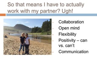 So that means I have to actually
work with my partner? Ugh!
• Collaboration
• Open mind
• Flexibility
• Positivity – can
vs. can’t
• Communication
 