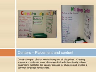 Centers are part of what we do throughout all disciplines. Creating
spaces and materials in our classroom that reflect continuity between
classrooms facilitates the transfer process for students and creates a
common language for teachers.
Centers – Placement and content
 