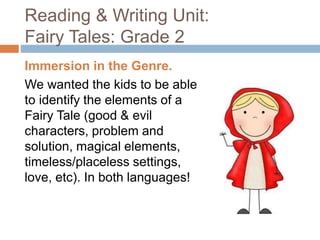 Reading & Writing Unit:
Fairy Tales: Grade 2
Immersion in the Genre.
We wanted the kids to be able
to identify the elements of a
Fairy Tale (good & evil
characters, problem and
solution, magical elements,
timeless/placeless settings,
love, etc). In both languages!
 
