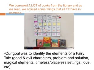 -Our goal was to identify the elements of a Fairy
Tale (good & evil characters, problem and solution,
magical elements, timeless/placeless settings, love,
etc).
We borrowed A LOT of books from the library and as
we read, we noticed some things that all FT have in
common.
 