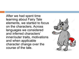 After we had spent time
learning about Fairy Tale
elements, we started to focus
on the characters. Across
languages we considered
and inferred characters’
inner/outer traits, motivations
and when applicable
character change over the
course of the tale.
 