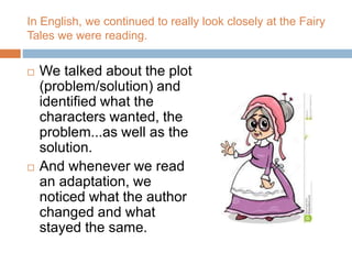 In English, we continued to really look closely at the Fairy
Tales we were reading.
 We talked about the plot
(problem/solution) and
identified what the
characters wanted, the
problem...as well as the
solution.
 And whenever we read
an adaptation, we
noticed what the author
changed and what
stayed the same.
 