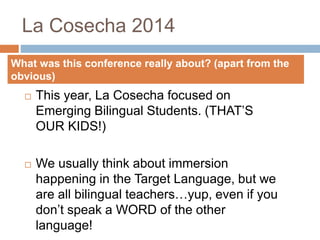 La Cosecha 2014
 This year, La Cosecha focused on
Emerging Bilingual Students. (THAT’S
OUR KIDS!)
 We usually think about immersion
happening in the Target Language, but we
are all bilingual teachers…yup, even if you
don’t speak a WORD of the other
language!
What was this conference really about? (apart from the
obvious)
 