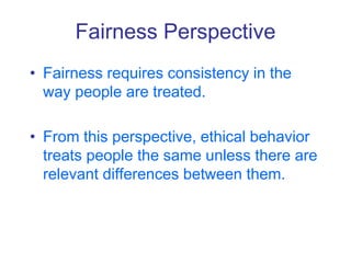 Fairness Perspective
• Fairness requires consistency in the
way people are treated.
• From this perspective, ethical behavior
treats people the same unless there are
relevant differences between them.
 