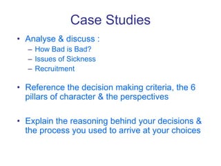 Case Studies
• Analyse & discuss :
– How Bad is Bad?
– Issues of Sickness
– Recruitment
• Reference the decision making criteria, the 6
pillars of character & the perspectives
• Explain the reasoning behind your decisions &
the process you used to arrive at your choices
 
