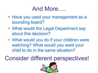 And More….
• Have you used your management as a
sounding board?
• What would the Legal Department say
about this decision?
• What would you do if your children were
watching? What would you want your
child to do in the same situation?
Consider different perspectives!
 
