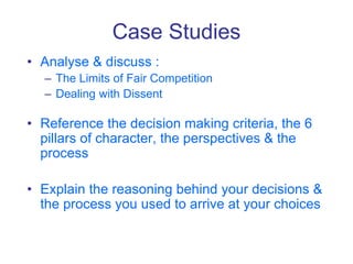 Case Studies
• Analyse & discuss :
– The Limits of Fair Competition
– Dealing with Dissent
• Reference the decision making criteria, the 6
pillars of character, the perspectives & the
process
• Explain the reasoning behind your decisions &
the process you used to arrive at your choices
 