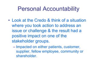 Personal Accountability
• Look at the Credo & think of a situation
where you took action to address an
issue or challenge & the result had a
positive impact on one of the
stakeholder groups.
– Impacted on either patients, customer,
supplier, fellow employee, community or
shareholder.
 