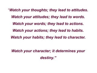 “Watch your thoughts; they lead to attitudes.
Watch your attitudes; they lead to words.
Watch your words; they lead to actions.
Watch your actions; they lead to habits.
Watch your habits; they lead to character.
Watch your character; it determines your
destiny.”
 