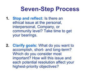 Seven-Step Process
1. Stop and reflect: Is there an
ethical issue at the personal,
interpersonal, Company, or
community level? Take time to get
your bearings.
2. Clarify goals: What do you want to
accomplish, short- and long-term?
Which do you consider most
important? How will this issue and
each potential resolution affect your
highest-priority objectives?
 