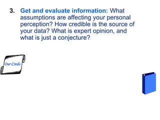 3. Get and evaluate information: What
assumptions are affecting your personal
perception? How credible is the source of
your data? What is expert opinion, and
what is just a conjecture?
Our Credo
 