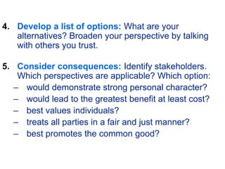 4. Develop a list of options: What are your
alternatives? Broaden your perspective by talking
with others you trust.
5. Consider consequences: Identify stakeholders.
Which perspectives are applicable? Which option:
– would demonstrate strong personal character?
– would lead to the greatest benefit at least cost?
– best values individuals?
– treats all parties in a fair and just manner?
– best promotes the common good?
 