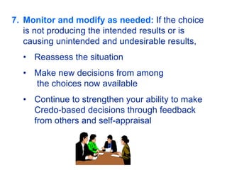 7. Monitor and modify as needed: If the choice
is not producing the intended results or is
causing unintended and undesirable results,
• Reassess the situation
• Make new decisions from among
the choices now available
• Continue to strengthen your ability to make
Credo-based decisions through feedback
from others and self-appraisal
 