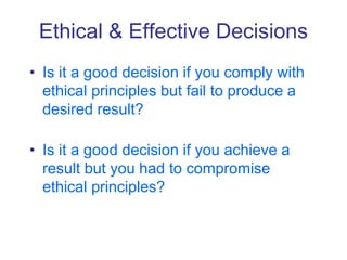 Ethical & Effective Decisions
• Is it a good decision if you comply with
ethical principles but fail to produce a
desired result?
• Is it a good decision if you achieve a
result but you had to compromise
ethical principles?
 