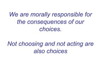 We are morally responsible for
the consequences of our
choices.
Not choosing and not acting are
also choices
 