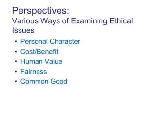 Perspectives:
Various Ways of Examining Ethical
Issues
• Personal Character
• Cost/Benefit
• Human Value
• Fairness
• Common Good
 
