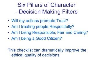 Six Pillars of Character
- Decision Making Filters
• Will my actions promote Trust?
• Am I treating people Respectfully?
• Am I being Responsible, Fair and Caring?
• Am I being a Good Citizen?
This checklist can dramatically improve the
ethical quality of decisions.
 