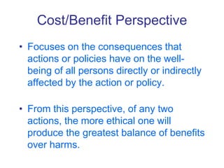 Cost/Benefit Perspective
• Focuses on the consequences that
actions or policies have on the well-
being of all persons directly or indirectly
affected by the action or policy.
• From this perspective, of any two
actions, the more ethical one will
produce the greatest balance of benefits
over harms.
 