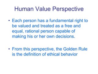 Human Value Perspective
• Each person has a fundamental right to
be valued and treated as a free and
equal, rational person capable of
making his or her own decisions.
• From this perspective, the Golden Rule
is the definition of ethical behavior
 