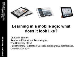 Learning in a mobile age: what 
does it look like? 
Dr. Kevin Burden: 
Reader in Educational Technologies, 
The University of Hull 
Hull University Federation Colleges Collaborative Conference, 
October 20th 2014 
 