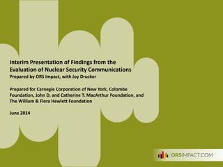 1
Interim Presentation of Findings from the
Evaluation of Nuclear Security Communications
Prepared by ORS Impact, with Joy Drucker
Prepared for Carnegie Corporation of New York, Colombe
Foundation, John D. and Catherine T. MacArthur Foundation, and
The William & Flora Hewlett Foundation
June 2014
 