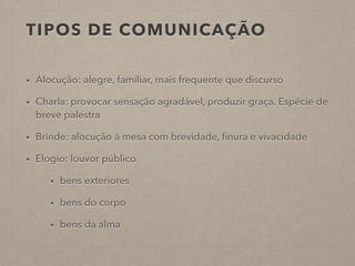TIPOS DE COMUNICAÇÃO
• Alocução: alegre, familiar, mais frequente que discurso
• Charla: provocar sensação agradável, produzir graça. Espécie de
breve palestra
• Brinde: alocução à mesa com brevidade, ﬁnura e vivacidade
• Elogio: louvor público
• bens exteriores
• bens do corpo
• bens da alma
 
