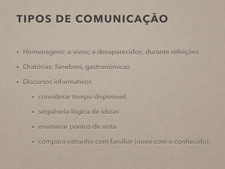 TIPOS DE COMUNICAÇÃO
• Homenagens: a vivos; a desaparecidos; durante refeições
• Oratórias: fúnebres, gastronómicas
• Discursos informativos
• considerar tempo disponível
• sequência lógica de ideias
• enumerar pontos de vista
• compara estranho com familiar (novo com o conhecido)
 