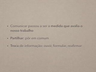 • Comunicar passou a ser a medida que avalia o
nosso trabalho
• Partilhar: pôr em comum
• Troca de informação: ouvir, formular, reaﬁrmar
 