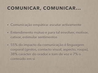 COMUNICAR, COMUNICAR...
• Comunicação empática: escutar activamente
• Entendimento mútuo e para tal envolver, motivar,
cativar, estimular sentimentos
• 55% do impacto da comunicação é linguagem
corporal (gestos, contacto visual, aspecto, roupa),
38% carácter do orador e tom de voz e 7% o
conteúdo em si
 
