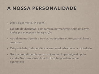 A NOSSA PERSONALIDADE
• Dizer, dizer muito? A quem?
• Espírito de discussão: comparação permanente, sede de novas
ideias para despertar imaginação
• Aos elementos gerais e obvios, acrescentar outros, particulares e
concretos
• Originalidade, independência, sem medo de chocar a sociedade
• Gosto como discernimento: razão natural aperfeiçoada pelo
estudo. Nobreza sensibilidade. Escolha ponderada das
expressões
 